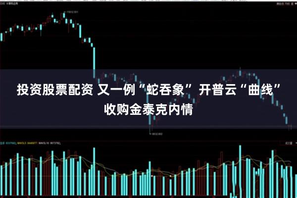 投资股票配资 又一例“蛇吞象” 开普云“曲线”收购金泰克内情