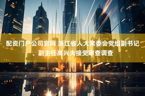 配资门户公司官网 浙江省人大常委会党组副书记、副主任高兴夫接受审查调查