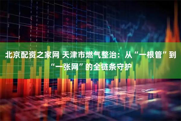 北京配资之家网 天津市燃气整治：从“一根管”到“一张网”的全链条守护