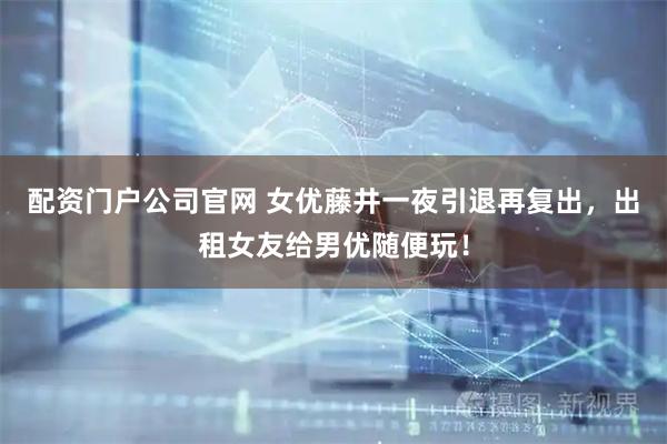 配资门户公司官网 女优藤井一夜引退再复出，出租女友给男优随便玩！