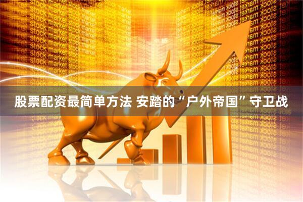 股票配资最简单方法 安踏的“户外帝国”守卫战